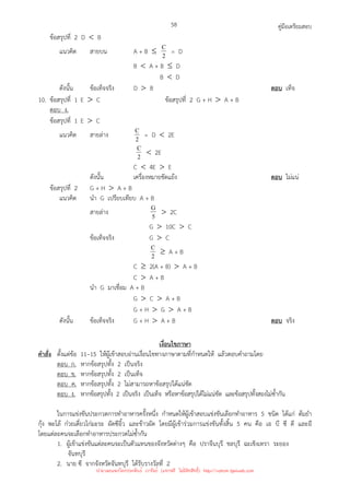 คู่มือเตรียมสอบ
58
ข้อสรุปที่ 2 D  B
แนวคิด สายบน A + B ≤ 2
C = D
B  A + B ≤ D
B  D
ดังนั้น ข้อเท็จจริง D  B ตอบ เท็จ
10. ข้อสรุปที่ 1 E  C ข้อสรุปที่ 2 G + H  A + B
ตอบ ง.
ข้อสรุปที่ 1 E  C
แนวคิด สายล่าง 2
C = D  2E
2
C  2E
C  4E  E
ดังนั้น เครื่องหมายขัดแย้ง ตอบ ไม่แน่
ข้อสรุปที่ 2 G + H  A + B
แนวคิด นํา G เปรียบเทียบ A + B
สายล่าง 5
G  2C
G  10C  C
ข้อเท็จจริง G  C
2
C ≥ A + B
C ≥ 2(A + B)  A + B
C  A + B
นํา G มาเชื่อม A + B
G  C  A + B
G + H  G  A + B
ดังนั้น ข้อเท็จจริง G + H  A + B ตอบ จริง
เงื่อนไขภาษา
คําสั่ง ตั้งแต่ข้อ 11–15 ให้ผู้เข้าสอบอ่านเงื่อนไขทางภาษาตามที่กําหนดให้ แล้วตอบคําถามโดย
ตอบ ก. หากข้อสรุปทั้ง 2 เป็นจริง
ตอบ ข. หากข้อสรุปทั้ง 2 เป็นเท็จ
ตอบ ค. หากข้อสรุปทั้ง 2 ไม่สามารถหาข้อสรุปได้แน่ชัด
ตอบ ง. หากข้อสรุปทั้ง 2 เป็นจริง เป็นเท็จ หรือหาข้อสรุปได้ไม่แน่ชัด และข้อสรุปทั้งสองไม่ซ้ํากัน
ในการแข่งขันประกวดการทําอาหารครั้งหนึ่ง กําหนดให้ผู้เข้าสอบแข่งขันเลือกทําอาหาร 5 ชนิด ได้แก่ ต้มยํา
กุ้ง พะโล้ ก๋วยเตี๋ยวไก่มะระ ผัดซีอิ้ว และข้าวผัด โดยมีผู้เข้าร่วมการแข่งขันทั้งสิ้น 5 คน คือ เอ บี ซี ดี และอี
โดยแต่ละคนจะเลือกทําอาหารประกวดไม่ซ้ํากัน
1. ผู้เข้าแข่งขันแต่ละคนจะเป็นตัวแทนของจังหวัดต่างๆ คือ ปราจีนบุรี ชลบุรี ฉะเชิงเทรา ระยอง
จันทบุรี
2. นาย ซี จากจังหวัดจันทบุรี ได้รับรางวัลที่ 2
นำมาเผยแพร่โดยประพันธ์ เวารัมย์ (แจกฟรี ไม่่มีลิขสิทธิ์) http://valrom.igetweb.com
 