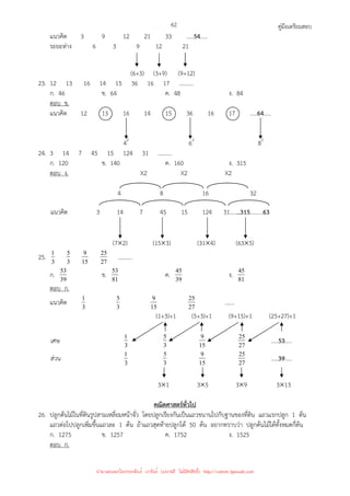 คู่มือเตรียมสอบ
62
แนวคิด 3 9 12 21 33 .....54.....
ระยะห่าง 6 3 9 12 21
(6+3) (3+9) (9+12)
23. 12 13 16 14 15 36 16 17 ..........
ก. 46 ข. 64 ค. 48 ง. 84
ตอบ ข.
แนวคิด 12 13 16 14 15 36 16 17 .....64.....
42
62
82
24. 3 14 7 45 15 124 31 ..........
ก. 120 ข. 140 ค. 160 ง. 315
ตอบ ง. X2 X2 X2
4 8 16 32
แนวคิด 3 14 7 45 15 124 31.......315.........63
(7×2) (15×3) (31×4) (63×5)
25. 3
1
3
5
15
9
27
25 ..........
ก. 39
53 ข. 81
53 ค. 39
45 ง. 81
45
ตอบ ก.
แนวคิด 3
1
3
5
15
9
27
25 …….
(1+3)+1 (5+3)+1 (9+15)+1 (25+27)+1
เศษ 3
1
3
5
15
9
27
25 .....53.....
ส่วน 3
1
3
5
15
9
27
25 .....39.....
3×1 3×5 3×9 3×13
คณิตศาสตร์ทั่วไป
26. ปลูกต้นไม้ในที่ดินรูปสามเหลี่ยมหน้าจั่ว โดยปลูกเรียงกันเป็นแถวขนานไปกับฐานของที่ดิน แถวแรกปลูก 1 ต้น
แถวต่อไปปลูกเพิ่มขึ้นแถวละ 1 ต้น ถ้าแถวสุดท้ายปลูกได้ 50 ต้น อยากทราบว่า ปลูกต้นไม้ได้ทั้งหมดกี่ต้น
ก. 1275 ข. 1257 ค. 1752 ง. 1525
ตอบ ก.
นำมาเผยแพร่โดยประพันธ์ เวารัมย์ (แจกฟรี ไม่่มีลิขสิทธิ์) http://valrom.igetweb.com
 
