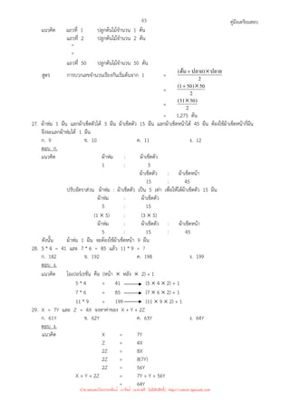 คู่มือเตรียมสอบ
63
แนวคิด แถวที่ 1 ปลูกต้นไม้จํานวน 1 ต้น
แถวที่ 2 ปลูกต้นไม้จํานวน 2 ต้น
”
”
แถวที่ 50 ปลูกต้นไม้จํานวน 50 ต้น
สูตร การบวกเลขจํานวนเรียงกันเริ่มต้นจาก 1 = 2
ปลาย
)
ปลาย
ต้น
( ×
+
= 2
50
)
50
1
( ×
+
= 2
)
50
51
( ×
= 1,275 ต้น
27. ผ้าห่ม 1 ผืน แลกผ้าเช็ดตัวได้ 3 ผืน ผ้าเช็ดตัว 15 ผืน แลกผ้าเช็ดหน้าได้ 45 ผืน ต้องใช้ผ้าเช็ดหน้ากี่ผืน
จึงจะแลกผ้าห่มได้ 1 ผืน
ก. 9 ข. 10 ค. 11 ง. 12
ตอบ ก.
แนวคิด ผ้าห่ม : ผ้าเช็ดตัว
1 : 3
ผ้าเช็ดตัว : ผ้าเช็ดหน้า
15 : 45
ปรับอัตราส่วน ผ้าห่ม : ผ้าเช็ดตัว เป็น 5 เท่า เพื่อให้ได้ผ้าเช็ดตัว 15 ผืน
ผ้าห่ม : ผ้าเช็ดตัว
5 : 15
(1 × 5) : (3 × 5)
ผ้าห่ม : ผ้าเช็ดตัว : ผ้าเช็ดหน้า
5 : 15 : 45
ดังนั้น ผ้าห่ม 1 ผืน จะต้องใช้ผ้าเช็ดหน้า 9 ผืน
28. 5 * 4 = 41 และ 7 * 6 = 85 แล้ว 11 * 9 = ?
ก. 182 ข. 192 ค. 198 ง. 199
ตอบ ง.
แนวคิด โอเปอร์เรชั่น คือ (หน้า × หลัง × 2) + 1
5 * 4 = 41 (5 × 4 × 2) + 1
7 * 6 = 85 (7 × 6 × 2) + 1
11 * 9 = 199 (11 × 9 × 2) + 1
29. X = 7Y และ Z = 4X จงหาค่าของ X + Y + 2Z
ก. 61Y ข. 62Y ค. 63Y ง. 64Y
ตอบ ง.
แนวคิด X = 7Y
Z = 4X
2Z = 8X
2Z = 8(7Y)
2Z = 56Y
X + Y + 2Z = 7Y + Y + 56Y
= 64Y
นำมาเผยแพร่โดยประพันธ์ เวารัมย์ (แจกฟรี ไม่่มีลิขสิทธิ์) http://valrom.igetweb.com
 