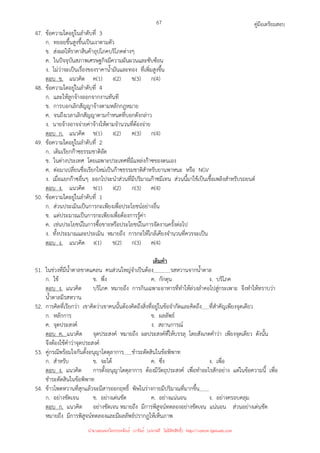 คู่มือเตรียมสอบ
67
47. ข้อความใดอยู่ในลําดับที่ 3
ก. ทยอยขึ้นสูงขึ้นเป็นเงาตามตัว
ข. ส่งผลให้ราคาสินค้าอุปโภคบริโภคต่างๆ
ค. ในปัจจุบันสภาพเศรษฐกิจมีความผันผวนและซับซ้อน
ง. ไม่ว่าจะเป็นเรื่องของราคาน้ํามันและทอง ที่เพิ่มสูงขึ้น
ตอบ ข. แนวคิด ค(1) ง(2) ข(3) ก(4)
48. ข้อความใดอยู่ในลําดับที่ 4
ก. และให้ลูกจ้างออกจากงานทันที
ข. การบอกเลิกสัญญาจ้างตามหลักกฎหมาย
ค. จนถึงเวลาเลิกสัญญาตามกําหนดที่บอกดังกล่าว
ง. นายจ้างอาจจ่ายค่าจ้างให้ตามจํานวนที่ต้องจ่าย
ตอบ ก. แนวคิด ข(1) ง(2) ค(3) ก(4)
49. ข้อความใดอยู่ในลําดับที่ 2
ก. เดิมเรียกก๊าซธรรมชาติอัด
ข. ในต่างประเทศ โดยเฉพาะประเทศที่มีแหล่งก๊าซของตนเอง
ค. ต่อมาเปลี่ยนชื่อเรียกใหม่เป็นก๊าซธรรมชาติสําหรับยานพาหนะ หรือ NGV
ง. เมื่อแยกก๊าซอื่นๆ ออกไปจะนําส่วนที่มีปริมาณก๊าซมีเทน ส่วนนี้มาใช้เป็นเชื้อเพลิงสําหรับรถยนต์
ตอบ ง. แนวคิด ข(1) ง(2) ก(3) ค(4)
50. ข้อความใดอยู่ในลําดับที่ 1
ก. ส่วนประเมินเป็นการกะเพียงเพื่อประโยชน์อย่างอื่น
ข. แต่ประมาณเป็นการกะเพียงเพื่อต้องการรู้ค่า
ค. เช่นประโยชน์ในการซื้อขายหรือประโยชน์ในการจัดงานครั้งต่อไป
ง. ทั้งประมาณและประเมิน หมายถึง การกะให้ใกล้เคียงจํานวนที่ควรจะเป็น
ตอบ ง. แนวคิด ง(1) ข(2) ก(3) ค(4)
เติมคํา
51. ในช่วงที่มีน้ําตาลขาดแคลน คนส่วนใหญ่จําเป็นต้อง รสหวานจากน้ําตาล
ก. ใช้ ข. พึ่ง ค. กักตุน ง. บริโภค
ตอบ ง. แนวคิด บริโภค หมายถึง การกินเฉพาะอาหารที่ทําให้ล่วงลําคอไปสู่กระเพาะ จึงทําให้ทราบว่า
น้ําตาลมีรสหวาน
52. การคิดที่เรียกว่า เขาคิดว่าเขาคนนั้นต้องคิดถึงสิ่งที่อยู่ในข้อจํากัดและคิดถึง ที่สําคัญเพียงจุดเดียว
ก. หลักการ ข. ผลลัพธ์
ค. จุดประสงค์ ง. สถานการณ์
ตอบ ค. แนวคิด จุดประสงค์ หมายถึง ผลประสงค์ที่ให้บรรลุ โดยสังเกตคําว่า เพียงจุดเดียว ดังนั้น
จึงต้องใช้คําว่าจุดประสงค์
53. คู่กรณีพร้อมใจกันตั้งอนุญาโตตุลาการ ชําระตัดสินในข้อพิพาท
ก. สําหรับ ข. จะได้ ค. ซึ่ง ง. เพื่อ
ตอบ ง. แนวคิด การตั้งอนุญาโตตุลาการ ต้องมีวัตถุประสงค์ เพื่อทําอะไรสักอย่าง แต่ในข้อความนี้ เพื่อ
ชําระตัดสินในข้อพิพาท
54. ข้าวโพดหวานที่สุกแล้วจะมีสารออกฤทธิ์ พิษในร่างกายมีปริมาณที่มากขึ้น
ก. อย่างชัดเจน ข. อย่างเด่นชัด ค. อย่างแน่นอน ง. อย่างครอบคลุม
ตอบ ก. แนวคิด อย่างชัดเจน หมายถึง มีการพิสูจน์ทดลองอย่างชัดเจน แน่นอน ส่วนอย่างเด่นชัด
หมายถึง มีการพิสูจน์ทดลองและมีผลลัพธ์ปรากฏให้เห็นภาพ
นำมาเผยแพร่โดยประพันธ์ เวารัมย์ (แจกฟรี ไม่่มีลิขสิทธิ์) http://valrom.igetweb.com
 