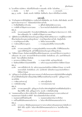 คู่มือเตรียมสอบ
68
55. ในรายที่เกิดภาวะโลหิตจาง หรือเกิดขึ้นก็มักจะมีอาการอ่อนเพลีย หน้ามืด วิงเวียนศีรษะ
ก. ฉับพลัน ข. ทันที ค. ทันใด ง. อย่างรวดเร็ว
ตอบ ก. แนวคิด ฉับพลัน หมายถึง ทันทีทันใด ทันทีทันควัน เป็นอาการที่เกิดขึ้นอย่างกะทันหัน
บทความสั้น
56. “ข้าวเป็นแหล่งอาหารที่สําคัญให้พลังงาน ควรเลือกกินข้าวที่ขัดสีแต่น้อย เช่น ข้าวกล้อง หรือข้าวซ้อมมือ เพราะให้
คุณค่าทางใยอาหารมากกว่า” ข้อใดสอดคล้องกับข้อความข้างต้น
ก. ข้าวที่ไม่ได้ขัดสีเรียกว่าข้าวกล้อง ข. ผู้ที่กินข้าวขัดสีจะไม่ได้สารอาหารครบ
ค. การขัดสีข้าวทําให้คุณค่าทางอาหารลดลง ง. ใยอาหารพบในข้าวซ้อมมือหรือข้าวกล้องเท่านั้น
ตอบ ค.
แนวคิด จากบทความพอสรุปได้ว่า ข้าวควรเลือกกินที่ขัดสีแต่น้อย เพราะให้คุณค่าทางใยอาหารมากกว่า ดังนั้น
ข้อความที่สอดคล้อง คือ การขัดสีข้าวทําให้คุณค่าอาหารลดลง
57. “ผู้มีสิทธิครอบครองที่ดินที่ได้มาโดยชอบด้วยกฎหมายให้อยู่อาศัยได้ตามสิทธิทุกประการ ส่วนผู้ที่ได้เอกสารสิทธิ
ที่ดินมาโดยมิชอบด้วยกฎหมายจะต้องถูกเพิกถอน” สาระสําคัญของข้อความข้างต้น จัดอยู่ในเรื่องใด
ก. ความสําคัญของเอกสารที่ดิน ข. สิทธิในการครอบครองที่ดิน
ค. การเพิกถอนที่ดินตามกฎหมาย ง. ความสมบูรณ์ของสิทธิในการครอบครองที่ดิน
ตอบ ง.
แนวคิด จากบทความพอสรุปได้ว่า ความสมบูรณ์ของสิทธิในการครอบครองที่ดิน ถ้าได้ที่ดินโดยชอบด้วย
กฎหมายก็มีสิทธิอยู่อาศัย แต่ถ้าได้ที่ดินโดยไม่ชอบด้วยกฎหมายก็ต้องถูกเพิกถอน
58. “รังสีอัลตราไวโอเลต เป็นอันตรายต่อสิ่งมีชีวิตบนพื้นโลกโดยเฉพาะคน เพราะจะทําให้ตามร่างกายคนเกิดการ
เปลี่ยนแปลง เช่น ดวงตา เพราะจะทําให้ตาฝ้าจนกลายเป็นต้อ ผิวหนังเหี่ยวย่น แก่ไว และทําให้เกิดมะเร็ง
ผิวหนัง” ข้อความนี้ไม่ได้กล่าวถึงเรื่องใด
ก. ผลกระทบจากรังสีอัลตราไวโอเลต ข. สาเหตุการเกิดต้อ และโรคมะเร็งผิวหนัง
ค. ข้อเสียของรังสีอัลตราไวโอเลตต่อสิ่งมีชีวิต ง. ระดับความรุนแรงของโรคที่เกิดจากรังสีอัลตราไวโอเลต
ตอบ ง.
แนวคิด บทความที่ไม่ได้กล่าวถึง คือ ระดับความรุนแรงของโรคที่เกิดจากรังสีอัลตราไวโอเลต อาการตาฝ้า
จนกลายเป็นต้อ ผิวหนังเหี่ยวย่น แก่ไว มะเร็งผิวหนัง ไม่ใช่ระดับความรุนแรงของโรคที่เกิดจาก
รังสีอัลตราไวโอเลต
59. “ภูมิปัญญาชาวบ้านเป็นพื้นความรู้ความสามารถของชาวบ้านซึ่งเป็นคนธรรมดาสามัญในท้องถิ่นที่คิดประดิษฐ์หรือ
สร้างสรรค์สิ่งใดสิ่งหนึ่งแล้วมีการสั่งสมแล้วพัฒนาให้ดีขึ้นตกทอดสืบต่อกันมาตามลําดับ” ภูมิปัญญาชาวบ้าน
หมายถึงข้อใด
ก. การพัฒนาองค์กรความรู้ ข. องค์ความรู้ในท้องถิ่น
ค. การคิดค้นสิ่งประดิษฐ์ ค. การถ่ายทอดประสบการณ์
ตอบ ค.
แนวคิด จากบทความพอสรุปได้ว่า ภูมิปัญญาชาวบ้านเป็นการคิดประดิษฐ์หรือสร้างสรรค์สิ่งใดสิ่งหนึ่งแล้วมีการ
พัฒนาให้ดีขึ้น ดังนั้น ภูมิปัญญาชาวบ้าน หมายถึง การคิดค้นสิ่งประดิษฐ์
60. “คอเลสเตอรอลมีในอาหารที่มาจากสัตว์เท่านั้น ส่วนพืชไม่มีคอเลสเตอรอลและร่างกายสามารถสังเคราะห์
คอเลสเตอรอลจากไขมันที่มาจากพืชได้” ข้อความใดสอดคล้องกับข้อความข้างต้น
ก. คอเลสเตอรอลมีทั้งในสัตว์และพืช ข. คอเลสเตอรอลมีเฉพาะในอาหารที่บริโภค
ค. คนที่กินแต่พืชไม่มีคอเลสเตอรอลในร่างกาย ง. ไขมันจากพืชก่อให้เกิดคอเลสเตอรอลในร่างกาย
ตอบ ง.
แนวคิด จากบทความ พืชไม่มีคอเลสเตอรอลและร่างกายสามารถสังเคราะห์คอเลสเตอรอลจากไขมันที่มาจาก
พืชได้ ดังนั้น สรุปได้ว่า ไขมันจากพืชก่อให้เกิดคอเลสเตอรอลในร่างกาย โดยเกิดขึ้นทางอ้อม
นั่นเอง
นำมาเผยแพร่โดยประพันธ์ เวารัมย์ (แจกฟรี ไม่่มีลิขสิทธิ์) http://valrom.igetweb.com
 
