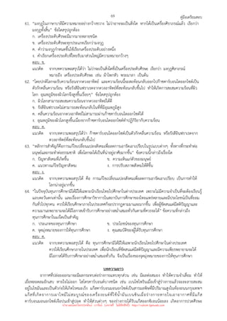 คู่มือเตรียมสอบ
69
61. “มงกุฎในภาษาบาลีมีความหมายอย่างกว้างขวาง ไม่ว่าอาจจะเป็นสิ่งใด หากได้เป็นเครื่องศิราภรณ์แล้ว เรียกว่า
มงกุฎทั้งสิ้น” ข้อใดสรุปถูกต้อง
ก. เครื่องประดับศีรษะมีมากมายหลายชนิด
ข. เครื่องประดับศีรษะทุกประเภทเรียกว่ามงกุฎ
ค. คําว่ามงกุฎกําหนดขึ้นใช้เรียกเครื่องประดับอย่างหนึ่ง
ง. คําเรียกเครื่องประดับที่ไทยรับมาส่วนใหญ่มีความหมายกว้างๆ
ตอบ ข.
แนวคิด จากบทความพอสรุปได้ว่า ไม่ว่าจะเป็นสิ่งใดที่เป็นเครื่องประดับศีรษะ เรียกว่า มงกุฎศิลาภรณ์
หมายถึง เครื่องประดับศีรษะ เช่น ผ้าโพกหัว พระมาลา เป็นต้น
62. “โดยปกติโลกจะรับความร้อนจากดวงอาทิตย์ และความร้อนนี้จะสะท้อนกลับออกไปก๊าซคาร์บอนไดออกไซด์เป็น
ตัวกักคลื่นความร้อน หรือรังสีอินฟราเรดจากดวงอาทิตย์ที่สะท้อนกลับขึ้นไป ทําให้เกิดการสะสมความร้อนที่ผิว
โลก อุณหภูมิของผิวโลกจึงสูงขึ้นเรื่อยๆ” ข้อใดสรุปถูกต้อง
ก. ผิวโลกสามารถสะสมความร้อนจากดวงอาทิตย์ได้ดี
ข. รังสีอินฟราเรดไม่สามารถสะท้อนกลับในที่ที่มีอุณหภูมิสูง
ค. คลื่นความร้อนจากดวงอาทิตย์ไม่สามารถผ่านก๊าซคาร์บอนไดออกไซด์ได้
ง. อุณหภูมิของผิวโลกสูงขึ้นเนื่องจากก๊าซคาร์บอนไดออกไซด์ทําปฏิกิริยากับความร้อน
ตอบ ค.
แนวคิด จากบทความพอสรุปได้ว่า ก๊าซคาร์บอนไดออกไซด์เป็นตัวกักคลื่นความร้อน หรือรังสีอินฟราเรดจาก
ดวงอาทิตย์ที่สะท้อนกลับขึ้นไป
63. “หลักการสําคัญก็คือการแก้ไขเปลี่ยนแปลงสังคมเพื่อลดการเอารัดเอาเปรียบในรูปแบบต่างๆ ทั้งทางที่กระทําต่อ
มนุษย์และกระทําต่อธรรมชาติ เพื่อโลกจะได้เป็นที่น่าอยู่อาศัยมากขึ้น” ข้อความนี้กล่าวถึงเรื่องใด
ก. ปัญหาสังคมที่เกิดขึ้น ข. ความเห็นแก่ตัวของมนุษย์
ค. แนวทางแก้ไขปัญหาสังคม ง. การปรับสภาพสังคมให้ดีขึ้น
ตอบ ง.
แนวคิด จากบทความพอสรุปได้ คือ การแก้ไขเปลี่ยนแปลงสังคมเพื่อลดการเอารัดเอาเปรียบ เป็นการทําให้
โลกน่าอยู่มากขึ้น
64. “ในปัจจุบันทุนการศึกษามิได้มีให้เฉพาะนักเรียนไทยไปศึกษาในต่างประเทศ เพราะไม่มีความจําเป็นที่จะต้องเรียนรู้
แถบตะวันตกเท่านั้น และเรื่องการศึกษาวิชาการในสถาบันการศึกษาของไทยแพร่หลายและมีประโยชน์เป็นที่ยอม
กันทั่วไปทุกคน ควรให้เรียนศึกษาภายในประเทศก็จะปรากฏตามมาและมากขึ้น เพื่อผู้ขัดสนแต่มีสติปัญญาและ
ความมานะพยายามจะได้มีโอกาสเข้ารับการศึกษาอย่างสม่ําเสมอทั่วกันตามที่ควรจะได้” ข้อความที่กล่าวถึง
ทุนการศึกษาในแง่ใดเป็นสําคัญ
ก. ประเภทของทุนการศึกษา ข. ประโยชน์ของทุนการศึกษา
ค. จุดมุ่งหมายของการให้ทุนการศึกษา ง. คุณสมบัติของผู้ได้รับทุนการศึกษา
ตอบ ค.
แนวคิด จากบทความพอสรุปได้ คือ ทุนการศึกษามิได้มีให้เฉพาะนักเรียนไทยไปศึกษาในต่างประเทศ
ควรให้เรียนศึกษาภายในประเทศ เพื่อนักเรียนที่ขัดสนแต่มีสติปัญญาและมีความเพียรพยายามจะได้
มีโอกาสได้รับการศึกษาอย่างสม่ําเสมอทั่วกัน จึงเป็นเรื่องของจุดมุ่งหมายของการให้ทุนการศึกษา
บทความยาว
อากาศที่ปล่อยออกมาจะมีผลกระทบต่อร่างกายแทบทุกส่วน เช่น มีผลต่อสมอง ทําให้ความจําเสื่อม ทําให้
เยื่อหลอดลมอักเสบ หายใจไม่ออก ไฮโดรคาร์บอนด์บางชนิด เช่น เบนโซไพรินเมื่อเข้าสู่ร่างกายแล้วจะละลายสะสม
อยู่ในไขมันและเป็นตัวก่อให้เกิดโรคมะเร็ง แก๊สคาร์บอนมอนอกไซด์เป็นสารมลพิษที่มีปริมาณสูงในท้องถนนกรุงเทพฯ
แก๊สที่เกิดจาการเผาไหม้ไม่สมบูรณ์ของเครื่องยนต์ที่ใช้น้ํามันเบนซินเมื่อร่างกายหายใจเอาอากาศที่มีแก๊ส
คาร์บอนมอนอกไซด์เจือปนเข้าสู่ปอด ทําให้ส่วนต่างๆ ของร่างกายได้รับแก๊สออกซิเจนน้อยลง เกิดอาการปวดศีรษะ
นำมาเผยแพร่โดยประพันธ์ เวารัมย์ (แจกฟรี ไม่่มีลิขสิทธิ์) http://valrom.igetweb.com
 
