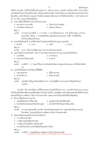 คู่มือเตรียมสอบ
70
คลื่นไส้ อ่อนเพลีย ถ้าได้รับแก๊สนี้ในปริมาณสูงมากๆ จะมีอาการรุนแรง หมดสติ และถึงตายทันที นอกจากนี้สาร
ตะกั่วที่เติมเข้าไปในน้ํามันเพื่อป้องกันการน็อคของเครื่องยนต์นั้น ไอตะกั่วที่ออกจากท่อไอเสียจะไปสะสมตกค้างใน
สิ่งแวดล้อม แล้วนําเข้าสู่ร่างกายมนุษย์ เป็นอันตรายต่อสุขภาพในระยะยาวทําให้เกิดโรคโลหิตจาง โรคทางเดินอาหาร
ตับ ไต หัวใจ และระบบสืบพันธุ์อีกด้วย
65. บทความนี้ควรตั้งชื่อเรื่องว่าอย่างไรจึงจะเหมาะสม
ก. ผลกระทบจากอากาศเสีย ข. อันตรายจากสารมลพิษ
ค. สารมลพิษจากเครื่องยนต์ ง. มลพิษจากท้องถนน
ตอบ ง.
แนวคิด จากบทความบรรทัดที่ 1 – 4 กล่าวถึง 1. อากาศที่ปล่อยออกมา อาทิ ไฮโดรคาร์บอน คาร์บอน
มอนอกไซด์ เป็นต้น 2. สารมลพิษมีปริมาณสูงในท้องถนนกรุงเทพฯ ดังนั้น ควรตั้งชื่อเรื่อง
เกี่ยวกับมลพิษและท้องถนน
66. บุคคลในข้อใดต่อไปนี้ น่าจะได้รับแก๊สคาร์บอนไดออกไซด์ในปริมาณสูงกว่าบุคคลอื่น
ก. นักธุรกิจ ข. จราจร ค. พ่อค้า ง. กรรมกร
ตอบ ข.
แนวคิด จราจร เนื่องจากเป็นผู้ควบคุมการจราจรบนท้องถนนกรุงเทพฯ
67. อนุชาเป็นพนักงานขนส่งสินค้า ผลจากการตรวจสุขภาพของอนุชาปรากฏว่าอนุชาเป็นโรคโลหิตจาง
ก. เบนโซไพริน ข. สารคาร์บอน
ค. ไอระเหยของน้ํามันเบนซิน ง. สารตะกั่ว
ตอบ ง.
แนวคิด บรรทัดที่ 7 – 9 ไอตะกั่วที่ออกจากท่อไอเสียเป็นอันตรายต่อสุขภาพในระยะยาวทําให้เกิดโรคโลหิต
จาง
68. บุคคลในข้อใดมีส่วนช่วยแก้ปัญหานี้ได้ดีที่สุด
ก. ประชาชนทุกคน ข. ผู้ใช้ยานพาหนะ
ค. เจ้าหน้าที่จราจร ง. นักวิทยาศาสตร์
ตอบ ข.
แนวคิด บุคคลที่จะแก้ปัญญาเรื่องมลพิษในอากาศ น่าจะเป็นผู้ใช้ยานพาหนะทุกท่านที่อยู่ในท้องถนน
กรุงเทพฯ
พลาสติก มีความสําคัญในการใช้ชีวิตของคนเราในสมัยนี้เป็นอย่างมาก พลาสติกเป็นส่วนประกอบของ
เครื่องมือเครื่องใช้สารพัดของมนุษย์ตั้งแต่ลืมตาไปจนถึงยามค่ําคืน มนุษย์พัฒนาเทคโนโลยีของพลาสติกเพื่อใช้ประโยชน์
แต่มนุษย์ยังไม่สามารถพัฒนาการจัดการกับขยะพลาสติก ส่งผลกระทบกับสิ่งแวดล้อมให้น้อยที่สุดได้เลย
69. ข้อความนี้สรุปใจความว่าอย่างไร
ก. มนุษย์มีปัญหาในการใช้พลาสติก ข. มนุษย์ทุกคนล้วนต้องใช้พลาสติก
ค. พลาสติกมีประโยชน์และโทษสําหรับมนุษย์ ง. พลาสติกทําให้เกิดปัญหาต่อสิ่งแวดล้อม
ตอบ ง.
แนวคิด จากบทความพอสรุปได้ พลาสติก มีประโยชน์ต่อมนุษย์มากมาย แต่พลาสติกก็ส่งผลกระทบต่อ
สิ่งแวดล้อม โดยมนุษย์ยังไม่สามารถพัฒนาการจัดการกับขยะพลาสติก
70. ปัญหาสําคัญของมนุษย์เกี่ยวกับพลาสติกคืออะไร
ก. การกําจัดขยะพลาสติก
ข. การพัฒนาคุณสมบัติของพลาสติก
ค. การพัฒนาเทคโนโลยีในการผลิตพลาสติก
ง. พลาสติกเป็นองค์ประกอบสําคัญในชีวิตมนุษย์มากเกินไป
ตอบ ก.
แนวคิด บรรทัดที่ 3 มนุษย์ยังไม่สามารถพัฒนาการจัดการกับขยะพลาสติก
นำมาเผยแพร่โดยประพันธ์ เวารัมย์ (แจกฟรี ไม่่มีลิขสิทธิ์) http://valrom.igetweb.com
 