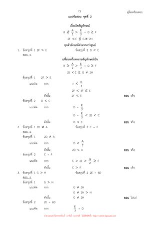 คู่มือเตรียมสอบ
73
แนวข้อสอบ ชุดที่ 2
เงื่อนไขสัญลักษณ์
B  2
A  3
E = D ≥ F
2E  C  G ≠ 2H
ทุกตัวอักษรมีค่ามากกว่าศูนย์
1. ข้อสรุปที่ 1 2F  E ข้อสรุปที่ 2 D  C
ตอบ ง.
เปลี่ยนเครื่องหมายสัญลักษณ์เป็น
B ≥ 2
A  3
E = D ≥ F
2E  C ≥ G ≠ 2H
ข้อสรุปที่ 1 2F  E
แนวคิด จาก F ≤ 3
E
2F  3F ≤ E
ดังนั้น 2F  E ตอบ เท็จ
ข้อสรุปที่ 2 D  C
แนวคิด จาก D = 3
E
D = 3
E  2E  C
ดังนั้น D  C ตอบ จริง
2. ข้อสรุปที่ 1 2D ≠ A ข้อสรุปที่ 2 C = F
ตอบ ง.
ข้อสรุปที่ 1 2D ≠ A
แนวคิด จาก D  2
A
ดังนั้น 2D  A ตอบ จริง
ข้อสรุปที่ 2 C = F
แนวคิด จาก C  2E  2
A ≥ F
ดังนั้น C  F ตอบ เท็จ
3. ข้อสรุปที่ 1 G  H ข้อสรุปที่ 2 2E = 6D
ตอบ ง.
ข้อสรุปที่ 1 G  H
แนวคิด จาก G ≠ 2H
G ≠ 2H  H
ดังนั้น G ≠ 2H ตอบ ไม่แน่
ข้อสรุปที่ 2 2E = 6D
แนวคิด จาก 3
E = D
นำมาเผยแพร่โดยประพันธ์ เวารัมย์ (แจกฟรี ไม่่มีลิขสิทธิ์) http://valrom.igetweb.com
 