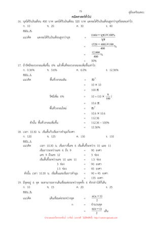 คู่มือเตรียมสอบ
79
คณิตศาสตร์ทั่วไป
16. นุชได้รับเงินเดือน 400 บาท แดงได้รับเงินเดือน 520 บาท แดงจะได้รับเงินเดือนสูงกว่านุชร้อยละเท่าไร
ก. 10 ข. 20 ค. 30 ง. 40
ตอบ ค.
แนวคิด แดงจะได้รับเงินเดือนสูงกว่านุช = นุช
%
100
)
นุช
แดง
( ×
−
= %
400
100
)
400
520
( ×
−
= %
400
000
,
12
= 30%
17. ถ้ารัศมีของวงกลมเพิ่มขึ้น 6% แล้วพื้นที่ของวงกลมจะเพิ่มขึ้นเท่าไร
ก. 0.36% ข. 3.6% ค. 6.0% ง. 12.36%
ตอบ ง.
แนวคิด พื้นที่วงกลมเดิม = πr2
= 10 × 10
= 100 π
รัศมีเพิ่ม 6% = 10 + (10 × 100
6 )
= 10.6 π
พื้นที่วงกลมใหม่ = πr2
= 10.6 × 10.6
= 112.36
ดังนั้น พื้นที่วงกลมเพิ่มขึ้น = 112.36 – 100%
= 12.36%
18. เวลา 10.30 น. เข็มสั้นกับเข็มยาวทํามุมกี่องศา
ก. 120 ข. 125 ค. 130 ง. 135
ตอบ ง.
แนวคิด เวลา 10.30 น. เข็มยาวชี้เลข 6 เข็มสั้นชี้ระหว่าง 10 และ 11
เข็มยาวระหว่างเลข 6 ถึง 9 = 90 องศา
เลข 9 ถึงเลข 12 = 3 ช่อง
เข็มสั้นชี้ระหว่างเลข 10 และ 11 = 1.5 ช่อง
3 ช่อง = 90 องศา
1.5 ช่อง = 45 องศา
ดังนั้น เวลา 10.30 น. เข็มสั้นและเข็มยาวทํามุม = 90 + 45 องศา
= 135 องศา
19. มีจุดอยู่ 6 จุด จะสามารถลากเส้นเชื่อมต่อระหว่างจุดทั้ง 6 ดังกล่าวได้กี่เส้น
ก. 10 ข. 15 ค. 20 ง. 25
ตอบ ข.
แนวคิด เส้นเชื่อมต่อระหว่างจุด = 2
)
1
n
(
n −
n = จํานวนชุด
= 2
)
1
6
(
6 − เส้น
นำมาเผยแพร่โดยประพันธ์ เวารัมย์ (แจกฟรี ไม่่มีลิขสิทธิ์) http://valrom.igetweb.com
 