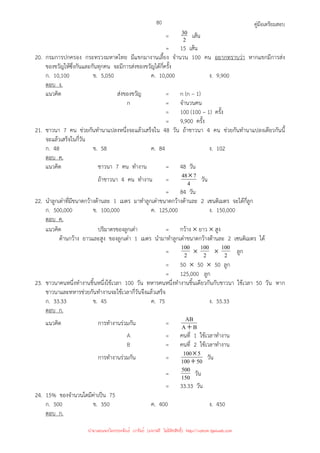 คู่มือเตรียมสอบ
80
= 2
30 เส้น
= 15 เส้น
20. กรมการปกครอง กระทรวงมหาดไทย มีแขกมางานเลี้ยง จํานวน 100 คน อยากทราบว่า หากแขกมีการส่ง
ของขวัญให้ซึ่งกันและกันทุกคน จะมีการส่งของขวัญได้กี่ครั้ง
ก. 10,100 ข. 5,050 ค. 10,000 ง. 9,900
ตอบ ง.
แนวคิด ส่งของขวัญ = n (n – 1)
n = จํานวนคน
= 100 (100 – 1) ครั้ง
= 9,900 ครั้ง
21. ชาวนา 7 คน ช่วยกันทํานาแปลงหนึ่งจะแล้วเสร็จใน 48 วัน ถ้าชาวนา 4 คน ช่วยกันทํานาแปลงเดียวกันนี้
จะแล้วเสร็จในกี่วัน
ก. 48 ข. 58 ค. 84 ง. 102
ตอบ ค.
แนวคิด ชาวนา 7 คน ทํางาน = 48 วัน
ถ้าชาวนา 4 คน ทํางาน = 4
7
48× วัน
= 84 วัน
22. นําลูกเต๋าที่มีขนาดกว้างด้านละ 1 เมตร มาทําลูกเต๋าขนาดกว้างด้านละ 2 เซนติเมตร จะได้กี่ลูก
ก. 500,000 ข. 100,000 ค. 125,000 ง. 150,000
ตอบ ค.
แนวคิด ปริมาตรของลูกเต๋า = กว้าง × ยาว × สูง
ด้านกว้าง ยาวและสูง ของลูกเต๋า 1 เมตร นํามาทําลูกเต๋าขนาดกว้างด้านละ 2 เซนติเมตร ได้
= 2
100 × 2
100 × 2
100 ลูก
= 50 × 50 × 50 ลูก
= 125,000 ลูก
23. ชาวนาคนหนึ่งทํางานชิ้นหนึ่งใช้เวลา 100 วัน ทหารคนหนึ่งทํางานชิ้นเดียวกันกับชาวนา ใช้เวลา 50 วัน หาก
ชาวนาและทหารช่วยกันทํางานจะใช้เวลากี่วันจึงแล้วเสร็จ
ก. 33.33 ข. 45 ค. 75 ง. 55.33
ตอบ ก.
แนวคิด การทํางานร่วมกัน = B
A
AB
+
A = คนที่ 1 ใช้เวลาทํางาน
B = คนที่ 2 ใช้เวลาทํางาน
การทํางานร่วมกัน = 50
100
5
100
+
× วัน
= 150
500 วัน
= 33.33 วัน
24. 15% ของจํานวนใดมีค่าเป็น 75
ก. 500 ข. 350 ค. 400 ง. 450
ตอบ ก.
นำมาเผยแพร่โดยประพันธ์ เวารัมย์ (แจกฟรี ไม่่มีลิขสิทธิ์) http://valrom.igetweb.com
 