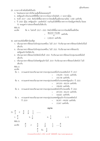 คู่มือเตรียมสอบ
83
29. จากตารางข้างต้นข้อใดที่เป็นจริง
ก. ไทยส่งออกยางพารามีปริมาณเพิ่มขึ้นโดยตลอดทุกปี
ข. สหรัฐอเมริกาเป็นประเทศที่สั่งซื้อยางพาราจากไทยมากเป็นอันดับ 2 รองจากญี่ปุ่น
ค. ช่วงปี 2517 – 2521 สิงคโปร์สั่งซื้อยางพาราจากไทยเพิ่มขึ้นเฉลี่ยประมาณปีละ 1,928 เมตริกตัน
ง. ปี 2520 ญี่ปุ่น สหรัฐอเมริกา และสิงคโปร์ รวมกันแล้วได้สั่งซื้อยางพาราจากไทยมีมูลค่าคิดเป็น ร้อยละ
70 ของมูลค่าการส่งออกทั้งหมดในปีเดียวกัน
ตอบ ค.
แนวคิด ข้อ ค. ในช่วงปี 2517 – 2521 สิงคโปร์สั่งซื้อยางพาราจากไทยเพิ่มขึ้นเฉลี่ยปีละ
= 4
501
,
72
214
,
80 − เมตริกตัน
= 1,928.25 เมตริกตัน
30. ผลต่างของข้อใดที่มีค่าน้อยที่สุด
ก. ปริมาณยางพาราที่ส่งออกไปยังกลุ่มประเทศอื่นๆ ในปี 2517 กับปริมาณยางพาราที่ส่งออกไปสิงคโปร์ในปี
เดียวกัน
ข. ปริมาณยางพาราที่ส่งออกไปยังกลุ่มประเทศอื่นๆ ในปี 2521 กับปริมาณยางพาราที่ส่งออกไป
สหรัฐอเมริกาในปีเดียวกัน
ค. ปริมาณยางพาราที่ส่งออกไปยังสิงคโปร์ในปี 2521 กับปริมาณยางพาราที่ส่งออกไปกลุ่มประเทศอื่นในปี
เดียวกัน
ง. ปริมาณยางพาราที่ส่งออกไปยังสหรัฐอเมริกาในปี 2519 กับปริมาณยางพาราที่ส่งออกไปสิงคโปร์ ในปี
เดียวกัน
ตอบ ง.
แนวคิด
ข้อ ก. ความแตกต่างของปริมาณยางพาราของกลุ่มประเทศอื่นกับประเทศสิงคโปร์ ปี 2517
= 178,239 – 72,501 เมตริกตัน
= 105,738 เมตริกตัน
ข้อ ข. ความแตกต่างของปริมาณยางพาราของกลุ่มประเทศอื่นกับประเทศสหรัฐอเมริกา ปี 2521
= 247,035 – 80,214 เมตริกตัน
= 198,490 เมตริกตัน
ข้อ ค. ความแตกต่างของปริมาณยางพาราของกลุ่มประเทศสิงคโปร์กับประเทศอื่น ปี 2521
= 247,035 – 80,214 เมตริกตัน
= 166,821 เมตริกตัน
ข้อ ง. ความแตกต่างของปริมาณยางพาราของกลุ่มประเทศสหรัฐอเมริกากับประเทศสิงคโปร์
ปี 2519 = 58,397 – 44,830 เมตริกตัน
= 13,567 เมตริกตัน
อนุกรม
31. 2
P 2 P
4
P
2
2
1 ..........
ก. 4
P ข. P
1 ค. 4
1 ง. 4
ตอบ ก.
แนวคิด 2
P 2 P
4
P
2
2
1 ........ 4
P
2
P กับ P
2
นำมาเผยแพร่โดยประพันธ์ เวารัมย์ (แจกฟรี ไม่่มีลิขสิทธิ์) http://valrom.igetweb.com
 