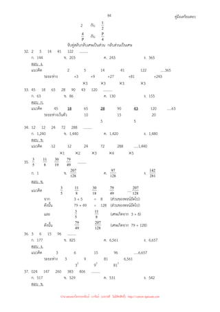 คู่มือเตรียมสอบ
84
2 กับ 2
1
P
4 กับ 4
P
จับคู่สลับกลับเศษเป็นส่วน กลับส่วนเป็นเศษ
32. 2 5 14 41 122 ..........
ก. 144 ข. 203 ค. 243 ง. 365
ตอบ ง.
แนวคิด 2 5 14 41 122 .....365
ระยะห่าง +3 +9 +27 +81 +243
×3 ×3 ×3 ×3
33. 45 18 65 28 90 43 120 ..........
ก. 63 ข. 86 ค. 130 ง. 155
ตอบ ก.
แนวคิด 45 18 65 28 90 43 120 .....63
ระยะห่างเว้นตัว 10 15 20
5 5
34. 12 12 24 72 288 ..........
ก. 1,240 ข. 1,440 ค. 1,420 ง. 1,480
ตอบ ข.
แนวคิด 12 12 24 72 288 .....1,440
×1 ×2 ×3 ×4 ×5
35. 5
3
8
11
19
30
49
79 ..........
ก. 1 ข. 128
207 ค. 128
97 ง. 281
142
ตอบ ข.
แนวคิด 5
3
8
11
18
30
49
79 .....128
207
จาก 3 + 5 = 8 (ส่วนของพจน์ถัดไป)
ดังนั้น 79 + 49 = 128 (ส่วนของพจน์ถัดไป)
และ 5
3
8
11 (เศษเกิดจาก 3 + 8)
ดังนั้น 49
79
128
207 (เศษเกิดจาก 79 + 128)
36. 3 6 15 96 ..........
ก. 177 ข. 825 ค. 6,561 ง. 6,657
ตอบ ง.
แนวคิด 3 6 15 96 .....6,657
ระยะห่าง 3 9 81 6,561
32
92
812
37. 024 147 260 383 406 ..........
ก. 517 ข. 529 ค. 531 ง. 542
ตอบ ข.
นำมาเผยแพร่โดยประพันธ์ เวารัมย์ (แจกฟรี ไม่่มีลิขสิทธิ์) http://valrom.igetweb.com
 