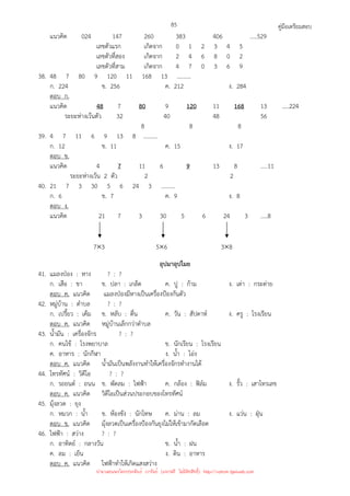 คู่มือเตรียมสอบ
85
แนวคิด 024 147 260 383 406 .....529
เลขตัวแรก เกิดจาก 0 1 2 3 4 5
เลขตัวที่สอง เกิดจาก 2 4 6 8 0 2
เลขตัวที่สาม เกิดจาก 4 7 0 3 6 9
38. 48 7 80 9 120 11 168 13 ..........
ก. 224 ข. 256 ค. 212 ง. 284
ตอบ ก.
แนวคิด 48 7 80 9 120 11 168 13 .....224
ระยะห่างเว้นตัว 32 40 48 56
8 8 8
39. 4 7 11 6 9 13 8 ..........
ก. 12 ข. 11 ค. 15 ง. 17
ตอบ ข.
แนวคิด 4 7 11 6 9 13 8 .....11
ระยะห่างเว้น 2 ตัว 2 2
40. 21 7 3 30 5 6 24 3 ..........
ก. 6 ข. 7 ค. 9 ง. 8
ตอบ ง.
แนวคิด 21 7 3 30 5 6 24 3 .....8
7×3 5×6 3×8
อุปมาอุปไมย
41. แมลงป่อง : หาง ? : ?
ก. เสือ : ขา ข. ปลา : เกล็ด ค. ปู : ก้าม ง. เต่า : กระต่าย
ตอบ ค. แนวคิด แมลงป่องมีหางเป็นเครื่องป้องกันตัว
42. หมู่บ้าน : ตําบล ? : ?
ก. เปรี้ยว : เค็ม ข. หลับ : ตื่น ค. วัน : สัปดาห์ ง. ครู : โรงเรียน
ตอบ ค. แนวคิด หมู่บ้านเล็กกว่าตําบล
43. น้ํามัน : เครื่องจักร ? : ?
ก. คนไข้ : โรงพยาบาล ข. นักเรียน : โรงเรียน
ค. อาหาร : นักกีฬา ง. น้ํา : โอ่ง
ตอบ ค. แนวคิด น้ํามันเป็นพลังงานทําให้เครื่องจักรทํางานได้
44. โทรทัศน์ : วิดีโอ ? : ?
ก. รถยนต์ : ถนน ข. พัดลม : ไฟฟ้า ค. กล้อง : ฟิล์ม ง. รั้ว : เสาโทรเลข
ตอบ ค. แนวคิด วิดีโอเป็นส่วนประกอบของโทรทัศน์
45. มุ้งลวด : ยุง
ก. หมวก : น้ํา ข. ห้องขัง : นักโทษ ค. ม่าน : ลม ง. แว่น : ฝุ่น
ตอบ ข. แนวคิด มุ้งลวดเป็นเครื่องป้องกันยุงไม่ให้เข้ามากัดเลือด
46. ไฟฟ้า : สว่าง ? : ?
ก. อาทิตย์ : กลางวัน ข. น้ํา : ฝน
ค. ลม : เย็น ง. ดิน : อาหาร
ตอบ ค. แนวคิด ไฟฟ้าทําให้เกิดแสงสว่าง
นำมาเผยแพร่โดยประพันธ์ เวารัมย์ (แจกฟรี ไม่่มีลิขสิทธิ์) http://valrom.igetweb.com
 