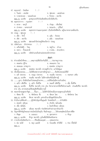 คู่มือเตรียมสอบ
86
47. สนุกเกอร์ : บิลเลียด ? : ?
ก. วิ่งแข่ง : เทนนิส ข. ฟุตบอล : แฮนด์บอล
ค. บาสเกตบอล : วอลเลย์บอล ง. ปิงปอง : ตะกร้อ
ตอบ ค. แนวคิด ลูกสนุกเกอร์กับบิลเลียดมีขนาดใกล้เคียงกัน
48. สมุทรปราการ : กรุงเทพฯ ? : ?
ก. ตราด : ชลบุรี ข. ลําพูน : เชียงใหม่
ค. อ่างทอง : นครสวรรค์ ง. ขอนแก่น : บุรีรัมย์
ตอบ ข. แนวคิด สมุทรปราการและกรุงเทพฯ เป็นจังหวัดที่ติดกัน อยู่ในภาคกลางเหมือนกัน
49. ประตู : ฟุตบอล ? : ?
ก. เซ็ท : รักบี้ ข. แต้ม : ปิงปอง
ค. เซ็ท : ตะกร้อ ง. แต้ม : วอลเลย์บอล
ตอบ ค. แนวคิด ฟุตบอลถ้ายิงประตูได้จะเรียกว่า ประตู
50. ปลัดอําเภอ : นักปกครอง ? : ?
ก. เครื่องไฟฟ้า : วิทยุ ข. หมู่บ้าน : ตําบล
ค. ทหาร : รั้วของชาติ ง. การเงิน : ฝ่ายบริหาร
ตอบ ข. แนวคิด ปลัดอําเภอเป็นส่วนย่อยของนักปกครอง
เติมคํา
51. ตํารวจมีหน้าที่คอย...........เหตุการณ์เพื่อป้องกันมิให้...........ก่ออาชญากรรม
ก. สอดส่าย ผู้ร้าย ข. สอดแทรก โจร
ค. สอดแนม อาชญากร ง. สอดส่อง อาชญากร
ตอบ ง. แนวคิด สอดส่อง หมายถึง ตรวจดูทั่วๆ ไป, เอาใจใส่ดูแล
52. เรื่องนี้ผมจะยอม...........ไม่ได้ต้องพยายามหาหลักฐานมา...........ข้อเขียนของผมให้ได้
ก. แพ้ ประกอบ ข. จนมุม ประกอบ ค. จนแต้ม ประกอบ ง. จนตรอก เสริม
ตอบ ค. แนวคิด จนแต้ม หมายถึง ไม่มีทางเดินหรือไม่มีทางสู้
53. ...........ลูกๆ เป็นฝั่งเป็นฝาไปหมดแล้วเขาคง...........ลงได้โดยไม่มีความกังวลใดๆ
ก. แม้ว่า เสียชีวิต ข. แม้ว่า สิ้นชีวิต ค. ขณะที่ เสียชีวิต ง. เมื่อ สิ้นชีวิต
ตอบ ข. แนวคิด สิ้นชีวิต หมายถึง ตาย เช่น บิดามารดาเขาสิ้นชีวิตไปนานแล้ว ส่วนเสียชีวิต หมายถึง
ตาย เช่น เขาประสบอุบัติเหตุเสียชีวิตเมื่อวานนี้
54. พอเขานึกจะพูดเขาก็พูด...........ขึ้นมา...........ไม่ได้คํานึงถึงคนอื่นเขาจะพูดจบแล้วหรือยัง
ก. ขัดคอ ซึ่ง ข. ขัดจังหวะ ซึ่ง ค. ขัดบท โดย ง. ขัดจังหวะ โดย
ตอบ ค. แนวคิด ขัดบท หมายถึง แทรกเข้ามาเมื่อพูดยังไม่จบเรื่อง
55. ถ้าเป็นงานที่ต้องทํา...........ผู้บังคับบัญชาชั้นสูงแล้ว ใครต่อใครก็...........ทํากันดีนัก
ก. ต่อหน้า กุลีกุจอ ข. สําหรับ ขมักเขมัน
ค. เพื่อ ขมีขมัน ง. โดยคําสั่งของ กุลีกุจอ
ตอบ ก. แนวคิด กุลีกุจอ หมายถึง ช่วยจัดช่วยทําอย่างเอาจริงเอาจัง
56. ปัญหาที่สําคัญยิ่งของเยาวชนไทยในปัจจุบัน คือมักจะถูก...........ให้ประพฤติตนไปในทางที่ผิด
ก. ดึงดูด ข. แนะแนว ค. ฉุดกระชาก ง. ชักจูง
ตอบ ง. แนวคิด ชักจูง หมายถึง จูงใจเพื่อให้เห็นคล้อยตาม
57. การบริจาคโลหิตเป็นการ...........ชีวิตเพื่อนมนุษย์...........กุศลมหาศาล
ก. ต่อ จะได้ ข. พยุง และได้ ค. ช่วยเหลือ ทําให้ได้ ง. ช่วย ทั้งยังได้
ตอบ ง.
นำมาเผยแพร่โดยประพันธ์ เวารัมย์ (แจกฟรี ไม่่มีลิขสิทธิ์) http://valrom.igetweb.com
 