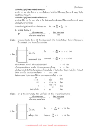 คู่มือเตรียมสอบ
7
เปรียบเทียบบัญญัติไตรยางศ์ระหว่างคนกับเวลา
จากช่าง 10 คน เพิ่ม เป็นช่าง 32 คน เมื่อจํานวนช่างเพิ่มขึ้นทําให้ระยะเวลาในการทาสี ลดลง จึงเป็น
บัญญัติไตรยางศ์ส่วนกลับ
เปรียบเทียบบัญญัติไตรยางศ์ระหว่างชั้นตึกกับเวลา
จากช่างทาสีตึก 10 ชั้น ลดลง เป็น 8 ชั้น เมื่อจํานวนชั้นของตึกลดลงทําให้ระยะเวลาในการทาสี ลดลง
เป็นบัญญัติไตรยางศ์ส่วนตรง
เปรียบเทียบบัญญัติไตรยางศ์ คน ชั้นตึกและเวลา คือ 4 × 32
10 × 10
8 วัน
6. ของผสม (Mixture)
สูตร
สมทั*งหมด
ปริมาณของผ
สม
ปริมาณสารผ = 100
ผสม
สัดส่วนของ
ตัวอย่าง สารละลายชนิดหนึ่ง จํานวน 18 ลิตร มีแอลกอฮอล์ 55% ส่วนที่เหลือเป็นน้ํา ถ้าต้องการให้สารละลาย
นี้มีแอลกอฮอล์ 15% ต้องเติมน้ําลงไปอีกกี่ลิตร
น้ํา = 100
45 × 18 = 8.1 ลิตร
แอลกอฮอล์ = 100
55 × 18 = 9.9 ลิตร
ปริมาณสารผสม หมายถึง ปริมาณของแอลกอฮอล์ = 9.9 ลิตร
ปริมาณของผสมทั้งหมด หมายถึง ปริมาณของสารละลายทั้งหมด = 18 ลิตร
เมื่อเติมน้ําลงไปอีกจึงทําให้ปริมาณของผสมทั้งหมดเพิ่มขึ้น (น้ําที่เติมลงไปเรายังไม่ทราบว่ากี่ลิตร จึงสมมติ
ให้เป็น x) ดังนั้น ปริมาณของผสมทั้งหมด = 18 + x ลิตร
สัดส่วนของผสม โจทย์กําหนดมาให้เป็นสารละลายแอลกอฮอล์ใหม่ = 15%
X
18
9
.
9
+
= 100
15 ลิตร
990 = 270 + 15X ลิตร
X = 15
270
990−
ลิตร
เติมน้ําลงไปอีก = 48 ลิตร
ตัวอย่าง สุรา 2 ลิตร มีความเข้มข้น 70% เติมน้ําลงไป 18 ลิตร ความเข้มข้นจะเป็นเท่าไร
สมทั*งหมด
ปริมาณของผ
สม
ปริมาณสารผ = 100
ผสม
สัดส่วนของ
น้ํา = 100
30 × 2 = 0.6 ลิตร
เชื้อสุรา= 100
70 × 2 = 1.4 ลิตร
18 ลิตร
นํ*า 45%
แอลกอฮอล์ 55%
2 ลิตร
นํ*า 30%
เชื*อสุรา 70%
นำมาเผยแพร่โดยประพันธ์ เวารัมย์ (แจกฟรี ไม่่มีลิขสิทธิ์) http://valrom.igetweb.com
 