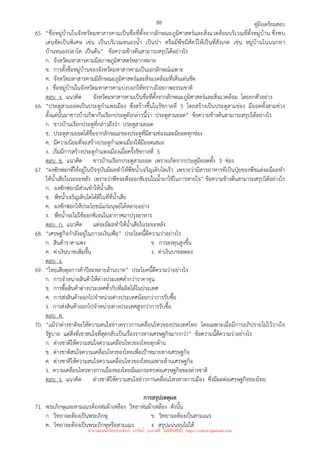 คู่มือเตรียมสอบ
88
65. “ชื่อหมู่บ้านในจังหวัดมหาสารคามเป็นชื่อที่ตั้งจากลักษณะภูมิศาสตร์และสิ่งแวดล้อมบริเวณที่ตั้งหมู่บ้าน ซึ่งพบ
เด่นชัดเป็นพิเศษ เช่น เป็นบริเวณหนองน้ํา เป็นป่า หรือมีพืชมีสัตว์ให้เป็นที่สังเกต เช่น หมู่บ้านโนนนกทา
บ้านหนองปลาโด เป็นต้น” ข้อความข้างต้นสามารถสรุปได้อย่างไร
ก. จังหวัดมหาสารคามมีสภาพภูมิศาสตร์หลากหลาย
ข. การตั้งชื่อหมู่บ้านของจังหวัดมหาสารคามเป็นเอกลักษณ์เฉพาะ
ค. จังหวัดมหาสารคามมีลักษณะภูมิศาสตร์และสิ่งแวดล้อมที่เห็นเด่นชัด
ง. ชื่อหมู่บ้านในจังหวัดมหาสารคามบ่งบอกให้ทราบถึงสภาพธรรมชาติ
ตอบ ง. แนวคิด จังหวัดมหาสารคามเป็นชื่อที่ตั้งจากลักษณะภูมิศาสตร์และสิ่งแวดล้อม โดยยกตัวอย่าง
66. “ประตูสามยอดเป็นประตูกําแพงเมือง ซึ่งสร้างขึ้นในรัชกาลที่ 5 โดยสร้างเป็นประตูสามช่อง มียอดทั้งสามช่วง
ตั้งแต่นั้นมาชาวบ้านก็พากันเรียกประตูดังกล่าวนี้ว่า ประตูสามยอด” ข้อความข้างต้นสามารถสรุปได้อย่างไร
ก. ชาวบ้านเรียกประตูที่กล่าวถึงว่า ประตูสามยอด
ข. ประตูสามยอดได้ชื่อจากลักษณะของประตูที่มีสามช่องและมียอดทุกช่อง
ค. มีความนิยมที่จะสร้างประตูกําแพงเมืองให้มียอดเสมอ
ง. เริ่มมีการสร้างประตูกําแพงเมืองเมื่อครั้งรัชกาลที่ 5
ตอบ ข. แนวคิด ชาวบ้านเรียกประตูสามยอด เพราะเกิดจากประตูมียอดทั้ง 3 ช่อง
67. “ผงซักฟอกที่ใช้อยู่ในปัจจุบันมีผลทําให้พืชน้ําเจริญเติบโตเร็ว เพราะว่ามีสารอาหารที่เป็นปุ๋ยของพืชแต่จะมีผลทํา
ให้น้ําเสียในระยะหลัง เพราะว่าพืชจะดึงออกซิเจนในน้ํามาใช้ในการหายใจ” ข้อความข้างต้นสามารถสรุปได้อย่างไร
ก. ผงซักฟอกมีส่วนทําให้น้ําเสีย
ข. พืชน้ําเจริญเติบโตได้ดีในที่ที่น้ําเสีย
ค. ผงซักฟอกให้ประโยชน์แก่มนุษย์ได้หลายอย่าง
ง. พืชน้ําจะไม่ใช้ออกซิเจนในอากาศมาปรุงอาหาร
ตอบ ก. แนวคิด แต่จะมีผลทําให้น้ําเสียในระยะหลัง
68. “เศรษฐกิจกําลังอยู่ในภาวะเงินเฟ้อ” ประโยคนี้ตีความว่าอย่างไร
ก. สินค้าราคาแพง ข. การลงทุนสูงขึ้น
ค. ค่าเงินบาทเพิ่มขึ้น ง. ค่าเงินบาทลดลง
ตอบ ง.
69. “ไทยเสียดุลการค้าปีละหลายล้านบาท” ประโยคนี้ตีความว่าอย่างไร
ก. การจําหน่ายสินค้าให้ต่างประเทศต่ํากว่าราคาทุน
ข. การซื้อสินค้าต่างประเทศซ้ํากับที่ผลิตได้ในประเทศ
ค. การส่งสินค้าออกไปจําหน่ายต่างประเทศน้อยกว่าการรับซื้อ
ง. การส่งสินค้าออกไปจําหน่ายต่างประเทศสูงกว่าการรับซื้อ
ตอบ ค.
70. “แม้ว่าต่างชาติจะให้ความสนใจข่าวคราวการเคลื่อนไหวของประเทศไทย โดยเฉพาะเมื่อมีการอภิปรายไม่ไว้วางใจ
รัฐบาล แต่สิ่งที่เขาสนใจที่สุดกลับเป็นเรื่องราวทางเศรษฐกิจมากกว่า” ข้อความนี้ตีความว่าอย่างไร
ก. ต่างชาติให้ความสนใจความเคลื่อนไหวของไทยทุกด้าน
ข. ต่างชาติสนใจความเคลื่อนไหวของไทยเพื่อเป้าหมายทางเศรษฐกิจ
ค. ต่างชาติให้ความสนใจความเคลื่อนไหวของไทยเฉพาะด้านเศรษฐกิจ
ง. ความเคลื่อนไหวทางการเมืองของไทยมีผลกระทบต่อเศรษฐกิจของต่างชาติ
ตอบ ง. แนวคิด ต่างชาติให้ความสนใจข่าวการเคลื่อนไหวทางการเมือง ซึ่งมีผลต่อเศรษฐกิจของไทย
การสรุปเหตุผล
71. พระภิกษุและสามเณรต้องห่มผ้าเหลือง วิทยาห่มผ้าเหลือง ดังนั้น
ก. วิทยาจะต้องเป็นพระภิกษุ ข. วิทยาจะต้องเป็นสามเณร
ค. วิทยาจะต้องเป็นพระภิกษุหรือสามเณร ง. สรุปแน่นอนไม่ได้
นำมาเผยแพร่โดยประพันธ์ เวารัมย์ (แจกฟรี ไม่่มีลิขสิทธิ์) http://valrom.igetweb.com
 