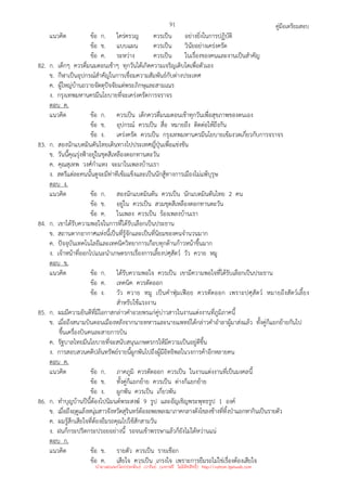คู่มือเตรียมสอบ
91
แนวคิด ข้อ ก. ใคร่ครวญ ควรเป็น อย่างยิ่งในการปฏิบัติ
ข้อ ข. แบบแผน ควรเป็น วินัยอย่างเคร่งครัด
ข้อ ค. ระหว่าง ควรเป็น ในเรื่องของคนและงานเป็นสําคัญ
82. ก. เด็กๆ ควรดื่มนมตอนเช้าๆ ทุกวันได้เกิดความเจริญเติบโตเพื่อตัวเอง
ข. กีฬาเป็นอุปกรณ์สําคัญในการเชื่อมความสัมพันธ์กับต่างประเทศ
ค. ผู้ใหญ่บ้านถวายจัตตุปัจจัยแด่พระภิกษุและสามเณร
ง. กรุงเทพมหานครมีนโยบายที่จะเคร่งครัดการจราจร
ตอบ ค.
แนวคิด ข้อ ก. ควรเป็น เด็กควรดื่มนมตอนเช้าทุกวันเพื่อสุขภาพของตนเอง
ข้อ ข. อุปกรณ์ ควรเป็น สื่อ หมายถึง ติดต่อให้ถึงกัน
ข้อ ง. เคร่งครัด ควรเป็น กรุงเทพมหานครมีนโยบายเข้มงวดเกี่ยวกับการจราจร
83. ก. สองนักแบดมินตันไทยเดินทางไปประเทศญี่ปุ่นเพื่อแข่งขัน
ข. วันนี้คุณรุ่งฟ้าอยู่ในชุดสีเหลืองดอกทานตะวัน
ค. คุณสุเทพ วงศ์กําแหง จะมาในเพลงบ้านเรา
ง. สตรีแต่ละคนนั้นดูจะมีท่าทีเข้มแข็งและเป็นนักสู้ทางการเมืองไม่แพ้บุรุษ
ตอบ ง.
แนวคิด ข้อ ก. สองนักแบดมินตัน ควรเป็น นักแบดมินตันไทย 2 คน
ข้อ ข. อยู่ใน ควรเป็น สวมชุดสีเหลืองดอกทานตะวัน
ข้อ ค. ในเพลง ควรเป็น ร้องเพลงบ้านเรา
84. ก. เขาได้รับความพอใจในการที่ได้รับเลือกเป็นประธาน
ข. สถานตากอากาศแห่งนี้เป็นที่รู้จักและเป็นที่นิยมของคนจํานวนมาก
ค. ปัจจุบันเทคโนโลยีและเทคนิควิทยาการเกือบทุกด้านก้าวหน้าขึ้นมาก
ง. เจ้าหน้าที่ออกไปแนะนําเกษตรกรเรื่องการเลี้ยงปศุสัตว์ วัว ควาย หมู
ตอบ ข.
แนวคิด ข้อ ก. ได้รับความพอใจ ควรเป็น เขามีความพอใจที่ได้รับเลือกเป็นประธาน
ข้อ ค. เทคนิค ควรตัดออก
ข้อ ง. วัว ควาย หมู เป็นคําฟุ่มเฟือย ควรตัดออก เพราะปศุสัตว์ หมายถึงสัตว์เลี้ยง
สําหรับใช้แรงงาน
85. ก. ผมมีความยินดีที่มีโอกาสกล่าวคําอวยพรแก่คู่บ่าวสาวในงานแต่งงานที่ภูมิภาคนี้
ข. เมื่อถึงสนามบินดอนเมืองหลังจากนายทหารและนายแพทย์ได้กล่าวคําอําลาผู้มาส่งแล้ว ทั้งคู่ก็แยกย้ายกันไป
ขึ้นเครื่องบินคนละสายการบิน
ค. รัฐบาลไทยมีนโยบายที่จะสนับสนุนเกษตรกรให้มีความเป็นอยู่ดีขึ้น
ง. การสอบสวนคดีปล้นทรัพย์รายนี้ผูกพันไปถึงผู้มีอิทธิพลในวงการค้าอีกหลายคน
ตอบ ค.
แนวคิด ข้อ ก. ภาคภูมิ ควรตัดออก ควรเป็น ในงานแต่งงานที่เป็นมงคลนี้
ข้อ ข. ทั้งคู่ก็แยกย้าย ควรเป็น ต่างก็แยกย้าย
ข้อ ง. ผูกพัน ควรเป็น เกี่ยวพัน
86. ก. ทําบุญบ้านปีนี้ต้องไปนิมนต์พระสงฆ์ 9 รูป และอัญเชิญพระพุทธรูป 1 องค์
ข. เมื่อถึงฤดูแล้งหนุ่มสาวจังหวัดสุรินทร์ต้องอพยพลงมาภาคกลางดังโขลงช้างที่ทิ้งป่าแยกหากินเป็นรายตัว
ค. ผมรู้สึกเสียใจที่ต้องยืมรถคุณไปใช้สักสามวัน
ง. ฝนก็กระปริดกระปรอยอย่างนี้ รอจนเข้าพรรษาแล้วก็ยังไม่ได้หว่านแน่
ตอบ ก.
แนวคิด ข้อ ข. รายตัว ควรเป็น รายเชือก
ข้อ ค. เสียใจ ควรเป็น เกรงใจ เพราะการยืมรถไม่ใช่เรื่องต้องเสียใจ
นำมาเผยแพร่โดยประพันธ์ เวารัมย์ (แจกฟรี ไม่่มีลิขสิทธิ์) http://valrom.igetweb.com
 