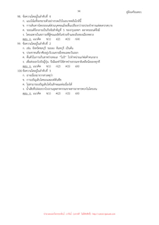 คู่มือเตรียมสอบ
94
98. ข้อความใดอยู่ในลําดับที่ 4
ก. แนวโน้มที่จะขยายตัวอย่างรวดเร็วในอนาคตอันใกล้นี้
ข. การเดินทางโดยรถยนต์ส่วนบุคคลแม้จะสิ้นเปลืองกว่ารถประจําทางแต่สะดวกสบาย
ค. รถยนต์จึงกลายเป็นปัจจัยสําคัญที่ 5 ของกรุงเทพฯ ตลาดรถยนต์จึงมี
ง. โดยเฉพาะในสภาวะที่ผู้คนแออัดในช่วงเช้าและเย็นของเมืองหลวง
ตอบ ก. แนวคิด ข(1) ง(2) ค(3) ก(4)
99. ข้อความใดอยู่ในลําดับที่ 2
ก. เช่น จังหวัดชลบุรี ระยอง จันทบุรี เป็นต้น
ข. ประชาชนที่อาศัยอยู่บริเวณชายฝั่งทะเลตะวันออก
ค. ตื่นตัวในการเก็บสาหร่ายทะเล “โนริ” ไปจําหน่ายแก่พ่อค้าคนกลาง
ง. เพื่อส่งออกไปยังญี่ปุ่น จึงมีผลทําให้สาหร่ายธรรมชาติเหลือน้อยลงทุกที
ตอบ ก. แนวคิด ข(1) ก(2) ค(3) ง(4)
100.ข้อความใดอยู่ในลําดับที่ 3
ก. อาจเนื่องมาจากสาเหตุว่า
ข. การเจริญเติบโตของแพลงค์ตันพืช
ค. ไม่สามารถเจริญเติบโตในลักษณะต่อเนื่องได้
ง. น้ําเสียที่ปล่อยจากโรงงานอุตสาหกรรมขาดสารอาหารพวกไนโตรเจน
ตอบ ก. แนวคิด ข(1) ค(2) ก(3) ง(4)
นำมาเผยแพร่โดยประพันธ์ เวารัมย์ (แจกฟรี ไม่่มีลิขสิทธิ์) http://valrom.igetweb.com
 