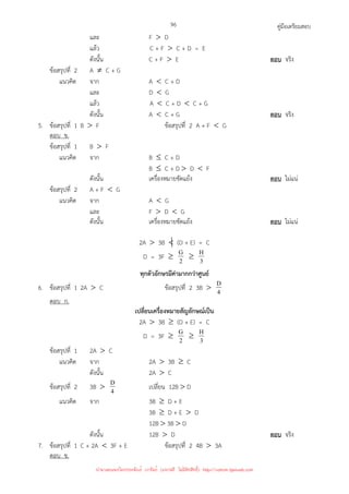 คู่มือเตรียมสอบ
96
และ F  D
แล้ว C + F  C + D = E
ดังนั้น C + F  E ตอบ จริง
ข้อสรุปที่ 2 A ≠ C + G
แนวคิด จาก A  C + D
และ D  G
แล้ว A  C + D  C + G
ดังนั้น A  C + G ตอบ จริง
5. ข้อสรุปที่ 1 B  F ข้อสรุปที่ 2 A + F  G
ตอบ ข.
ข้อสรุปที่ 1 B  F
แนวคิด จาก B ≤ C + D
B ≤ C + D  D  F
ดังนั้น เครื่องหมายขัดแย้ง ตอบ ไม่แน่
ข้อสรุปที่ 2 A + F  G
แนวคิด จาก A  G
และ F  D  G
ดังนั้น เครื่องหมายขัดแย้ง ตอบ ไม่แน่
2A  3B  (D + E) = C
D = 3F ≥ 2
G ≥ 3
H
ทุกตัวอักษรมีค่ามากกว่าศูนย์
6. ข้อสรุปที่ 1 2A  C ข้อสรุปที่ 2 3B  4
D
ตอบ ก.
เปลี่ยนเครื่องหมายสัญลักษณ์เป็น
2A  3B ≥ (D + E) = C
D = 3F ≥ 2
G ≥ 3
H
ข้อสรุปที่ 1 2A  C
แนวคิด จาก 2A  3B ≥ C
ดังนั้น 2A  C
ข้อสรุปที่ 2 3B  4
D เปลี่ยน 12B  D
แนวคิด จาก 3B ≥ D + E
3B ≥ D + E  D
12B  3B  D
ดังนั้น 12B  D ตอบ จริง
7. ข้อสรุปที่ 1 C + 2A  3F + E ข้อสรุปที่ 2 4B  3A
ตอบ ข.
นำมาเผยแพร่โดยประพันธ์ เวารัมย์ (แจกฟรี ไม่่มีลิขสิทธิ์) http://valrom.igetweb.com
 