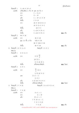 คู่มือเตรียมสอบ
97
ข้อสรุปที่ 1 C + 2A  3F + E
แนวคิด เปรียบเทียบ C กับ 3F และ 2A กับ E
จาก C = D + E
จาก D = 3F
แล้ว C = 3F + E  3F
ดังนั้น C  3F
จาก 2A  3B ≥ D + E
2A  D + E  E
ดังนั้น 2A  E
แล้ว C + 2A  3F + E
ดังนั้น C + 2A  3F + E ตอบ เท็จ
ข้อสรุปที่ 2 4B  3A
แนวคิด จาก 3B  2A
คูณ 1.5 ทั้ง 2 ข้าง 4.5B  3A
4B  4.5B  3A
ดังนั้น 4B  3A ตอบ เท็จ
8. ข้อสรุปที่ 1 D  G + H ข้อสรุปที่ 1 G  C
ตอบ ค.
ข้อสรุปที่ 1 D  G + H
แนวคิด จาก D ≥ 2
G
2D ≥ G
D  2D ≥ G
ดังนั้น เครื่องหมายขัดแย้ง ตอบ ไม่แน่
ข้อสรุปที่ 2 G  C
แนวคิด จาก 2
G ≤ D
G ≤ 2D  D
และ D + E = C
D  C
แล้ว G ≤ 2D  D  C
ดังนั้น เครื่องหมายขัดแย้ง ตอบ ไม่แน่
9. ข้อสรุปที่ 1 F  2C ข้อสรุปที่ 1 A + B  D + H
ตอบ ง.
ข้อสรุปที่ 1 F  2C
แนวคิด จาก D + E = C
จาก D = 3F
แล้ว 3F + E = C
F  3F + E = C
F  C  2C
ดังนั้น F  2C ตอบ เท็จ
นำมาเผยแพร่โดยประพันธ์ เวารัมย์ (แจกฟรี ไม่่มีลิขสิทธิ์) http://valrom.igetweb.com
 