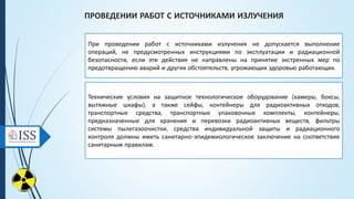 ПРОВЕДЕНИИ РАБОТ С ИСТОЧНИКАМИ ИЗЛУЧЕНИЯ
При проведении работ с источниками излучения не допускается выполнение
операций, не предусмотренных инструкциями по эксплуатации и радиационной
безопасности, если эти действия не направлены на принятие экстренных мер по
предотвращению аварий и других обстоятельств, угрожающих здоровью работающих.
Технические условия на защитное технологическое оборудование (камеры, боксы,
вытяжные шкафы), а также сейфы, контейнеры для радиоактивных отходов,
транспортные средства, транспортные упаковочные комплекты, контейнеры,
предназначенные для хранения и перевозки радиоактивных веществ, фильтры
системы пылегазоочистки, средства индивидуальной защиты и радиационного
контроля должны иметь санитарно-эпидемиологическое заключение на соответствие
санитарным правилам.
 