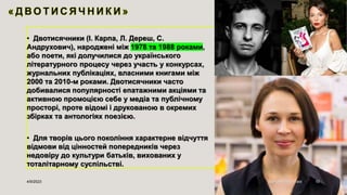 • Двотисячники (І. Карпа, Л. Дереш, С.
Андрухович), народжені між 1978 та 1988 роками,
або поети, які долучилися до українського
літературного процесу через участь у конкурсах,
журнальних публікаціях, власними книгами між
2000 та 2010-м роками. Двотисячники часто
добивалися популярності епатажними акціями та
активною промоцією себе у медіа та публічному
просторі, проте відомі і друкованою в окремих
збірках та антологіях поезією.
• Для творів цього покоління характерне відчуття
відмови від цінностей попередників через
недовіру до культури батьків, вихованих у
тоталітарному суспільстві.
4/9/2023 Sample Footer Text 10
 