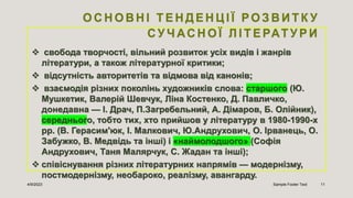 О С Н О В Н І Т Е Н Д Е Н Ц І Ї РО З В И Т К У
СУ Ч АС Н О Ї Л І Т Е РАТ У Р И
 свобода творчості, вільний розвиток усіх видів і жанрів
літератури, а також літературної критики;
 відсутність авторитетів та відмова від канонів;
 взаємодія різних поколінь художників слова: старшого (Ю.
Мушкетик, Валерій Шевчук, Ліна Костенко, Д. Павличко,
донедавна — І. Драч, П.Загребельний, А. Дімаров, Б. Олійник),
середнього, тобто тих, хто прийшов у літературу в 1980-1990-х
рр. (В. Герасим'юк, І. Малкович, Ю.Андрухович, О. Ірванець, О.
Забужко, В. Медвідь та інші) і «наймолодшого» (Софія
Андрухович, Таня Малярчук, С. Жадан та інші);
 співіснування різних літературних напрямів — модернізму,
постмодернізму, необароко, реалізму, авангарду.
4/9/2023 Sample Footer Text 11
 