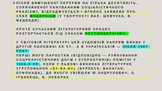  П І С Л Я В И М У Ш Е Н О Ї П Е Р Е Р В И Н А К І Л Ь К А Д Е С Я Т И Л І Т Ь ,
С П Р И Ч И Н Е Н О Ї П А Н У В А Н Н Я М С О Ц І А Л І С Т И Ч Н О Г О
Р Е А Л І З М У , В І Д Р О Д Ж У Є Т Ь С Я І В Г О Л О С З А Я В Л Я Є П Р О
С Е Б Е М О Д Е Р Н І З М ( У Т В О Р Ч О С Т І В А Л . Ш Е В Ч У К А , В .
М Е Д В Е Д Я ) .
П Р О Т Е С У Ч А С Н И Й Л І Т Е Р А Т У Р Н И Й П Р О Ц Е С
Р О З Г О Р Т А Є Т Ь С Я П І Д З Н А К О М П О С Т М О Д Е Р Н І З М У .
У С В І Т О В І Й Л І Т Е Р А Т У Р І Ц Е Й Х У Д О Ж Н І Й Н А П Р Я М В И Н И К У
Д Р У Г І Й П О Л О В И Н І Х Х С Т . , А В У К Р А Ї Н С Ь К І Й — П І С Л Я 1 9 9 1
Р О К У.
П Е Р Ш І Й О Г О П А Р О С Т К И ( В І Д П О В І Д Н О — Р У Й Н У В А Н Н Я
С О Ц Р Е А Л І С Т И Ч Н И Х Д О Г М І С Т Е Р Е О Т И П І В ) П О М І Т Н І У
1 9 8 0 - Х Р Р. , К О Л И У Л Ь В О В І В И Н И К А Є Л І Т Е Р А Т У Р Н Е
У Г Р У П О В А Н Н Я « Б У - Б А - Б У » ( Б У Р Л Е С К , Б А Л А Г А Н ,
Б У Ф О Н А Д А ) , Д О Я К О Г О У В І Й Ш Л И Ю . А Н Д Р У Х О В И Ч , О .
І Р В А Н Е Ц Ь , В . Н Е Б О Р А К .
 