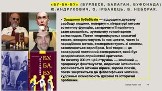 « Б У - Б А - Б У » ( Б У Р Л Е С К , Б А Л А Г А Н , Б У Ф О Н А Д А ) :
Ю . А Н Д Р У Х О В И Ч , О . І Р В А Н Е Ц Ь , В . Н Е Б О Р А К .
• Завдання бубабістів — відродити духовну
свободу людини, повернути літературі питомо
естетичну функцію, заперечити її політичну
заангажованість, зумовлену тоталітарним
світоглядом. Поети «переписують» класичні
тексти, використовують із них цитати, часто із
пародійною метою, експериментують зі словом,
захоплюються верлібром. Їхні твори — це
своєрідний поетичний експеримент, який був
неоднозначно сприйнятий критикою.
На початку ХХІ ст. цей струмінь — комічний —
продовжує фонтанувати, водночас інтенсивно
розвивається інтимна лірика, зорова поезія,
поети звертаються до філософських мотивів,
художньо осмислюють духовні та історичні
проблеми.
4/9/2023 Sample Footer Text 14
 