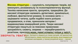 З В Е Р Н І Т Ь У ВА Г У !
4/9/2023 Sample Footer Text 19
У тоталітарному суспільстві масової літератури майже не
існує. Натомість видаються твори авторів, які ідеологічно
обслуговують певну політичну доктрину, вони видаються
великими накладами, у такому розуміння вони — масові.
Масова література — сукупність популярних творів, які
виконують розважальну та психотерапевтичну функції.
Техніка написання проста, зрозуміла, традиційна. До
масової літератури належать детективні, кримінальні,
любовні, фантастичні романи. Їх основна мета —
зацікавити читача, щоби подібні книги успішно
продавалися, а отже, приносили авторам і
видавництвам комерційний успіх. Твори масової
літератури пишуться за певними правилами:
зрозумілість сюжету, зокрема — передбачуваність
розв'язки, простота мови, певні штампи і кліше у змісті.
 