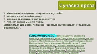  відкидає лірико-романтичну, патетичну течію;
 «химерна» течія змінюється;
 виникає постмодерне світосприйняття;
 "маска" автора у центрі твору.
Виділяються дві школи прозаїків - "київсько-житомирська" і "львівсько-
франківська".
Провідні прозаїки: Валерій Шевчук, Володимир
Діброва, Юрій Винничук, Юрій Ґудзь, Юрій Андрухович, Оксана
Забужко, Юрій Покальчук, Галина Пагутяк, Юрій Іздрик, Євген
Пашковський, Олесь Ульяненко, Павло Вольвач, Степан
Процюк, Тарас Прохасько, Тимофій Гаврилів, Наталка
Сняданко, Сергій Жадан, Анатолій Дністровий, Дзвінка
Матіяш,Ірена Карпа, Таня Малярчук, Любко Дереш, Іван
Корсак, Юрій Мушкетик, Роман Іваничук, Михайло
 