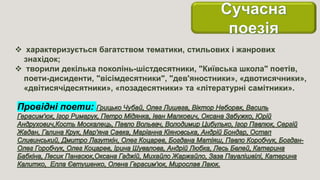  характеризується багатством тематики, стильових і жанрових
знахідок;
 творили декілька поколінь-шістдесятники, "Київська школа" поетів,
поети-дисиденти, "вісімдесятники", "дев'яностники», «двотисячники»,
«двітисячідесятники», «позадесятники» та «літературні самітники».
Провідні поети:
 