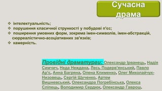  інтелектуальність;
 порушення класичної стрункості у побудові п'єс;
 поширення умовних форм, зокрема імен-символів, імен-абстракцій,
сюрреалістично-асоціативних зв'язків;
 камерність.
Провідні драматурги: Олександр Ірванець, Надія
Симчич, Неда Неждана, Лесь Подерв'янський, Павло
Ар'є, Анна Багряна, Олена Клименко, Олег Миколайчук-
Низовець, Сергій Щученко, Артем
Вишневський, Олександра Погребінська, Олекса
Сліпець, Володимир Сердюк, Олександр Гаврош.
 