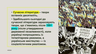 • Сучасна література – твори
останніх десятиліть.
• Здебільшого сьогодні до
сучасної літератури зараховують
твори, що з’явились після 1991
року (після утвердження
державної незалежності), коли
українці попрощались із
тоталітарним режимом, а
українське мистецтво — із
соціалістичним реалізмом.
4/9/2023 Sample Footer Text 3
 