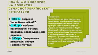 П О Д І Ї , Щ О В П Л И Н У Л И
Н А Р О З В И Т О К
С У Ч А С Н О Ї У К РА Ї Н С Ь К О Ї
Л І Т Е РА Т У Р И
 1986 р. - аварія на
Чорнобильській АЕС.
 1991 р. - здобуття
незалежності, початок
розбудови нової суверенної
держави.
 2004 р. - Помаранчева
революція, вибори
Президента тощо.
4/9/2023 Sample Footer Text 4
З’являються
болючі теми, що дали поштовх для
народження нової генерації авторів
постчорнобильської епохи. Митці
прагнули «зруйнувати Карфаген
української провінційності» (Юрій
Шевельов), тобто вивести мистецтво
слова за межі політики, ідеологічних
й адміністративних втручань у
творчість, зробити його естетично
самодостатнім; подолати комплекс
меншовартості, другорядної ролі в
історії.
 