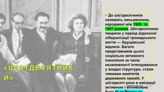• До шістдесятників
належать письменники,
народжені між 1928 та
1947 роками. Шістдесятники
творили у період відносної
лібералізації громадського
життя — Хрущівської
відлиги. Багато
представників цього
соціально активного
покоління за часів
незалежності інтегрувалися
у владні структури, стали
членами комітетів
державних премій. У
шістдесяті роки в еміграції
активною і впливовою
4/9/2023 Sample Footer Text 6
 