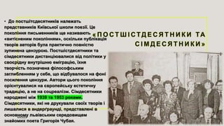 • До постшітсдесятників належать
представників Київської школи поезії. Це
покоління письменників ще називають
«витісненим поколінням», оскільки публікація
творів авторів була практично повністю
зупинена цензурою. Постшістдесятники та
сімдесятники дистанціювалися від політики у
своєрідну внутрішню еміграцію, їхня
творчість позначена філософським
заглибленням у себе, що відбувалося на фоні
посилення цензури. Автори цього покоління
орієнтувалися на європейську естетичну
традицію, а не на соцреалізм. Сімдесятники
народжені між 1939 та 1953 роками.
Сімдесятники, які не друкували своїх творів і
лишалися в андерґраунді, представлені в
основному львівським середовищем
знайомих поета Григорія Чубая.
4/9/2023 Sample Footer Text 7
 