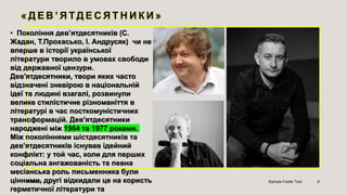 • Покоління дев’ятдесятників (С.
Жадан, Т.Прохасько, І. Андрусяк) чи не
вперше в історії української
літератури творило в умовах свободи
від державної цензури.
Дев'ятдесятники, твори яких часто
відзначені зневірою в національній
ідеї та людині взагалі, розвинули
велике стилістичне різноманіття в
літературі в час посткомуністичних
трансформацій. Дев'ятдесятники
народжені між 1964 та 1977 роками.
Між поколіннями шістдесятників та
дев'ятдесятників існував ідейний
конфлікт: у той час, коли для перших
соціальна ангажованість та певна
месіанська роль письменника були
цінними, другі відкидали це на користь
герметичної літератури та
4/9/2023 Sample Footer Text 9
 
