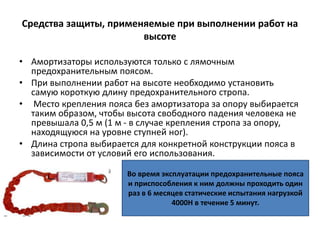 Средства защиты, применяемые при выполнении работ на
высоте
• Амортизаторы используются только с лямочным
предохранительным поясом.
• При выполнении работ на высоте необходимо установить
самую короткую длину предохранительного стропа.
• Место крепления пояса без амортизатора за опору выбирается
таким образом, чтобы высота свободного падения человека не
превышала 0,5 м (1 м - в случае крепления стропа за опору,
находящуюся на уровне ступней ног).
• Длина стропа выбирается для конкретной конструкции пояса в
зависимости от условий его использования.
Во время эксплуатации предохранительные пояса
и приспособления к ним должны проходить один
раз в 6 месяцев статические испытания нагрузкой
4000Н в течение 5 минут.
 