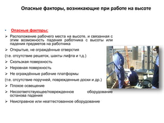 Опасные факторы, возникающие при работе на высоте
• Опасные факторы:
 Расположение рабочего места на высоте, и связанная с
этим возможность падения работника с высоты или
падения предметов на работника
 Открытые, не ограждённые отверстия
(т.е. отсутствие решеток, шахты лифта и т.д.)
 Скользкая поверхность
 Неровная поверхность
 Не ограждённые рабочие платформы
(т.е. отсутствие поручней, поврежденные доски и др.)
 Плохое освещение
 Несоответствующее/поврежденное оборудование
останова падения
 Неисправное или неаттестованное оборудование
 