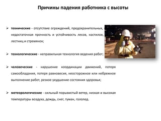  технические - отсутствие ограждений, предохранительных, поясов;
недостаточная прочность и устойчивость лесов, настилов, люлек,
лестниц и стремянок;
 технологические - неправильная технология ведения работ;
 человеческие - нарушение координации движений, потеря
самообладания, потеря равновесия, неосторожное или небрежное
выполнение работ, резкое ухудшение состояния здоровья;
 метеорологические - сильный порывистый ветер, низкая и высокая
температуры воздуха, дождь, снег, туман, гололед.
Причины падения работника с высоты
 