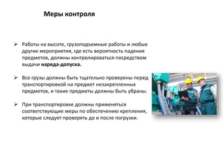  Работы на высоте, грузоподъемные работы и любые
другие мероприятия, где есть вероятность падения
предметов, должны контролироваться посредством
выдачи наряда-допуска.
 Все грузы должны быть тщательно проверены перед
транспортировкой на предмет незакрепленных
предметов, и такие предметы должны быть убраны.
 При транспортировке должны применяться
соответствующие меры по обеспечению крепления,
которые следует проверять до и после погрузки.
Меры контроля
 