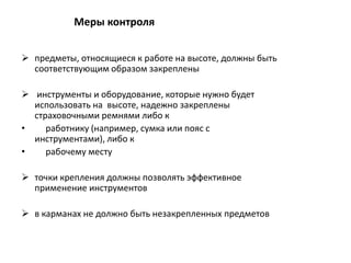  предметы, относящиеся к работе на высоте, должны быть
соответствующим образом закреплены
 инструменты и оборудование, которые нужно будет
использовать на высоте, надежно закреплены
страховочными ремнями либо к
• работнику (например, сумка или пояс с
инструментами), либо к
• рабочему месту
 точки крепления должны позволять эффективное
применение инструментов
 в карманах не должно быть незакрепленных предметов
Меры контроля
 