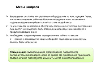  Запрещается оставлять инструменты и оборудование на конструкциях Перед
началом проведения работ необходимо определить зоны возможного
падения предметов и убедиться в отсутствии людей внизу
 На участках, где невозможно обеспечить постоянное отсутствие посторонних
лиц, доступ к ним должен быть ограничен и установлены ограждения и
предупреждающие знаки
 Необходимо координировать одновременные работы на высоте
 проход и производство каких-либо работ под подвешенным грузом
должны быть запрещены
Меры контроля
Примечание: грузоподъемное оборудование подвергается
дополнительной проверке, если во время его применения произошла
авария, или же планируется изменить метод его использования.
 