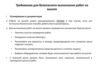 Требования для безопасного выполнения работ на
высоте
• Планирование и документация
 Работа на высоте может рассматриваться ТОЛЬКО в том случае, если все
остальные безопасные способы работы были рассмотрены;
 Для выполнения работ на высоте должна проводиться письменная Оценка риска:
• Посетить участок проведения работ;
• Определить опасные факторы;
• Рассмотреть все варианты и методы предотвращения или снижения риска
падения с высоты;
• Рассмотреть альтернативные средства доступа и системы защиты;
• Выбрать оборудование, которое будет использоваться при работе на высоте.
• С Оценкой риска должен быть ознакомлен весь персонал, вовлеченный в
проведение данных работ.
 