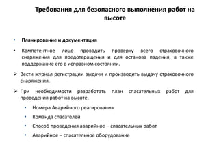 Требования для безопасного выполнения работ на
высоте
• Планирование и документация
• Компетентное лицо проводить проверку всего страховочного
снаряжения для предотвращения и для останова падения, а также
поддержание его в исправном состоянии.
 Вести журнал регистрации выдачи и производить выдачу страховочного
снаряжения.
 При необходимости разработать план спасательных работ для
проведения работ на высоте.
• Номера Аварийного реагирования
• Команда спасателей
• Способ проведения аварийное – спасательных работ
• Аварийное – спасательное оборудование
 