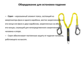 – Строп – неразъемный элемент пояса, состоящий из
амортизатора фала и одного карабина, жестко закрепленного на
его конце или фала и двух карабинов, закрепленных на обоих
его концах, служащий для непосредственного закрепления
человека к опоре.
– Строп обеспечивает постоянную защиту от падения человека,
работающего на высоте.
Оборудование для остановки падения
 