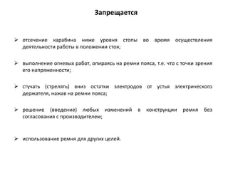  отсечение карабина ниже уровня стопы во время осуществления
деятельности работы в положении стоя;
 выполнение огневых работ, опираясь на ремни пояса, т.е. что с точки зрения
его напряженности;
 стучать (стрелять) вниз остатки электродов от устья электрического
держателя, нажав на ремни пояса;
 решение (введение) любых изменений в конструкции ремня без
согласования с производителем;
 использование ремня для других целей.
Запрещается
 