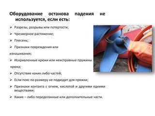 Оборудование останова падения не
используется, если есть:
 Разрезы, разрывы или потертости;
 Чрезмерное растяжение;
 Плесень;
 Признаки повреждения или
изнашивания;
 Искривленные крюки или неисправные пружины
крюка;
 Отсутствие каких-либо частей;
 Если пояс по размеру не подходит для пряжки;
 Признаки контакта с огнем, кислотой и другими едкими
веществами;
 Какие – либо переделанные или дополнительные части.
 