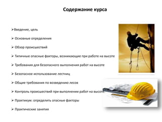 Содержание курса
Введение, цель
 Основные определения
 Обзор происшествий
 Типичные опасные факторы, возникающие при работе на высоте
 Требования для безопасного выполнения работ на высоте
 Безопасное использование лестниц
 Общие требования по возведению лесов
 Контроль происшествий при выполнении работ на высоте.
 Практикум: определить опасные факторы
 Практические занятия
 