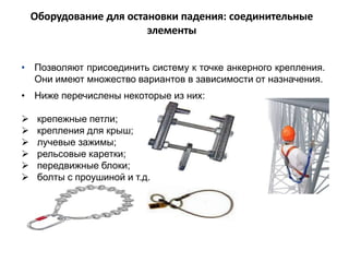 • Позволяют присоединить систему к точке анкерного крепления.
Они имеют множество вариантов в зависимости от назначения.
• Ниже перечислены некоторые из них:
 крепежные петли;
 крепления для крыш;
 лучевые зажимы;
 рельсовые каретки;
 передвижные блоки;
 болты с проушиной и т.д.
Оборудование для остановки падения: соединительные
элементы
 