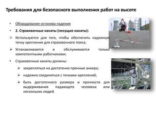 • Оборудование останова падения
• 2. Страховочные канаты (несущие канаты):
 Используются для того, чтобы обеспечить надежную
точку крепления для страховочного пояса;
 Устанавливаются и обслуживаются только
компетентными работниками;
• Страховочные канаты должны:
 закрепляться на достаточно прочные анкера;
 надежно соединяться с точками креплений;
 быть достаточного размера и прочности для
выдерживания падающего человека или
нескольких людей.
Требования для безопасного выполнения работ на высоте
 