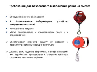 • Оборудование останова падения
• 3. Автоматически собирающееся устройство
(инерционная катушка)
• Инерционные катушки:
 Могут прикрепляться к страховочному поясу и к
опорной точке;
 Обеспечивают отличную защиту от падения и
позволяют работнику свободно двигаться;
 Должны быть надежно закреплены к опоре и скобами
или карабинами прикреплены к стальным канатным
тросам или ленточным стропам.
Требования для безопасного выполнения работ на высоте
 