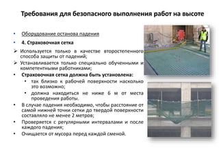 • Оборудование останова падения
• 4. Страховочная сетка
 Используется только в качестве второстепенного
способа защиты от падений;
 Устанавливается только специально обученными и
компетентными работниками;
• Страховочная сетка должна быть установлена:
• так близко к рабочей поверхности насколько
это возможно;
• должна находиться не ниже 6 м от места
проведения работы.
• В случае падения необходимо, чтобы расстояние от
самой нижней точки сетки до твердой поверхности
составляло не менее 2 метров;
• Проверяется с регулярными интервалами и после
каждого падения;
• Очищается от мусора перед каждой сменой.
Требования для безопасного выполнения работ на высоте
 